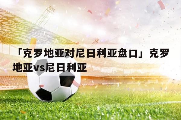 克罗地亚vs尼日利亚亚盘分析,克罗地亚vs尼日利亚谁强