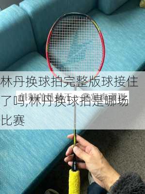 林丹换球拍完整版球接住了吗,林丹换球拍是哪场比赛