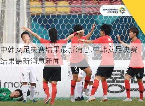 中韩女足决赛结果最新消息,中韩女足决赛结果最新消息新闻