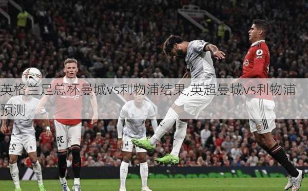 英格兰足总杯曼城vs利物浦结果,英超曼城vs利物浦预测