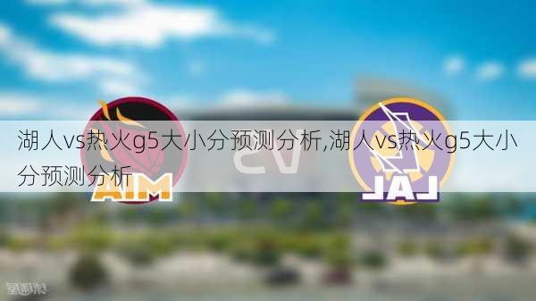 湖人vs热火g5大小分预测分析,湖人vs热火g5大小分预测分析