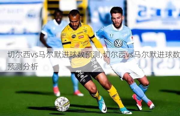 切尔西vs马尔默进球数预测,切尔西vs马尔默进球数预测分析