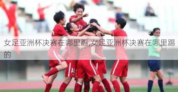 女足亚洲杯决赛在哪里踢,女足亚洲杯决赛在哪里踢的