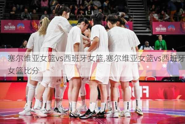 塞尔维亚女篮vs西班牙女篮,塞尔维亚女篮vs西班牙女篮比分