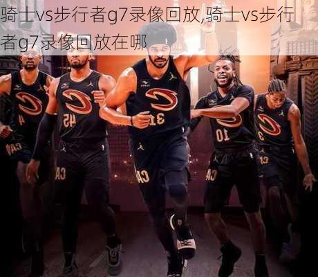 骑士vs步行者g7录像回放,骑士vs步行者g7录像回放在哪