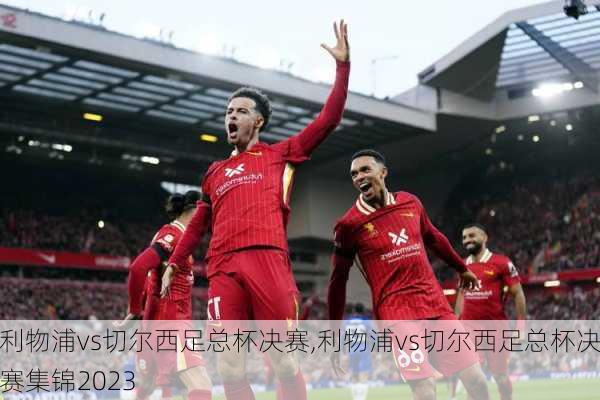 利物浦vs切尔西足总杯决赛,利物浦vs切尔西足总杯决赛集锦2023