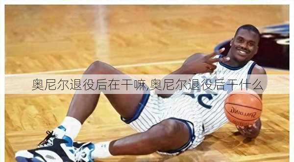 奥尼尔退役后在干嘛,奥尼尔退役后干什么