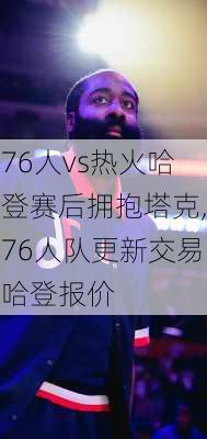 76人vs热火哈登赛后拥抱塔克,76人队更新交易哈登报价