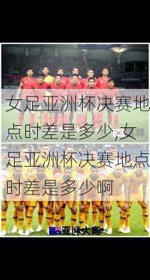 女足亚洲杯决赛地点时差是多少,女足亚洲杯决赛地点时差是多少啊