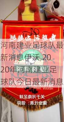 河南建业足球队最新消息伊沃,2020年河南建业足球队今日最新消息