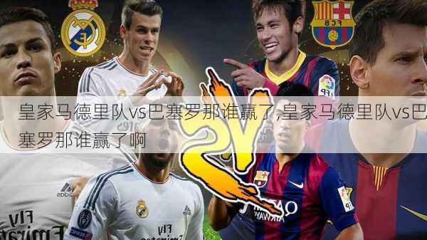 皇家马德里队vs巴塞罗那谁赢了,皇家马德里队vs巴塞罗那谁赢了啊