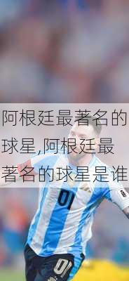 阿根廷最著名的球星,阿根廷最著名的球星是谁