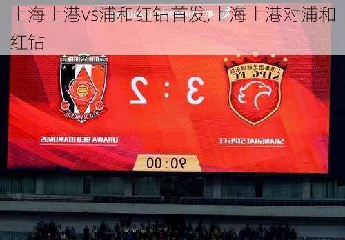 上海上港vs浦和红钻首发,上海上港对浦和红钻