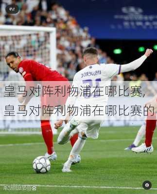 皇马对阵利物浦在哪比赛,皇马对阵利物浦在哪比赛的