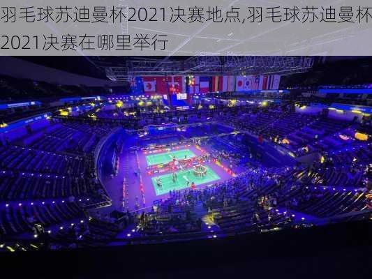 羽毛球苏迪曼杯2021决赛地点,羽毛球苏迪曼杯2021决赛在哪里举行