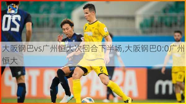 大阪钢巴vs广州恒大次回合下半场,大阪钢巴0:0广州恒大