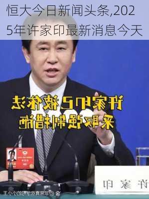 恒大今日新闻头条,2025年许家印最新消息今天