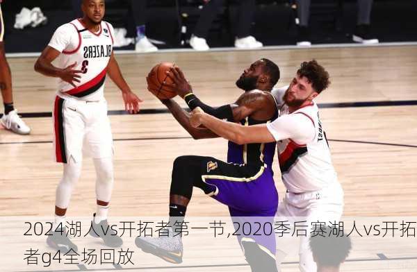2024湖人vs开拓者第一节,2020季后赛湖人vs开拓者g4全场回放