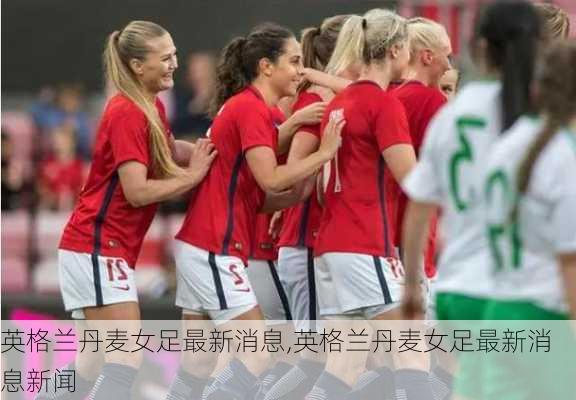 英格兰丹麦女足最新消息,英格兰丹麦女足最新消息新闻