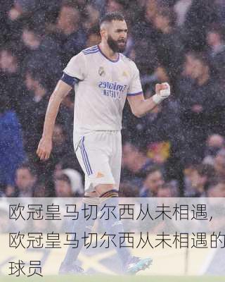 欧冠皇马切尔西从未相遇,欧冠皇马切尔西从未相遇的球员