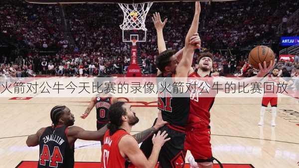 火箭对公牛今天比赛的录像,火箭对公牛的比赛回放