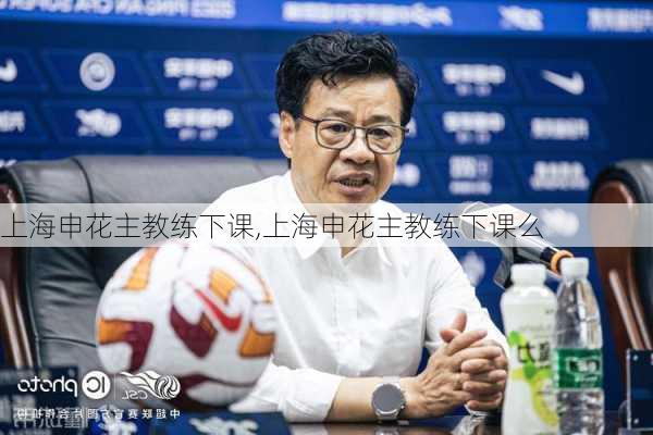 上海申花主教练下课,上海申花主教练下课么