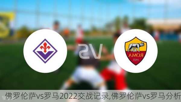 佛罗伦萨vs罗马2022交战记录,佛罗伦萨vs罗马分析