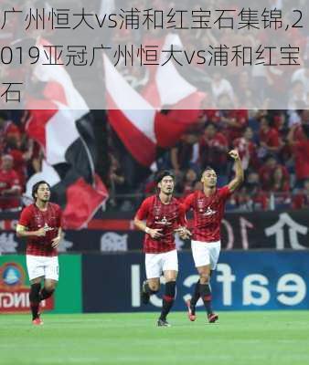 广州恒大vs浦和红宝石集锦,2019亚冠广州恒大vs浦和红宝石