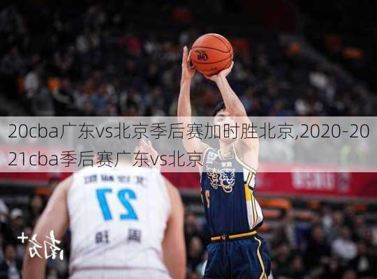 20cba广东vs北京季后赛加时胜北京,2020-2021cba季后赛广东vs北京