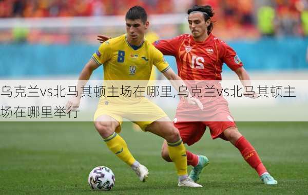 乌克兰vs北马其顿主场在哪里,乌克兰vs北马其顿主场在哪里举行