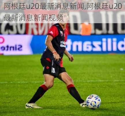 阿根廷u20最新消息新闻,阿根廷u20最新消息新闻视频