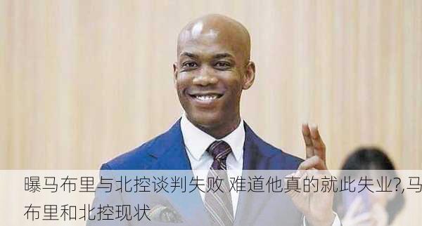 曝马布里与北控谈判失败 难道他真的就此失业?,马布里和北控现状