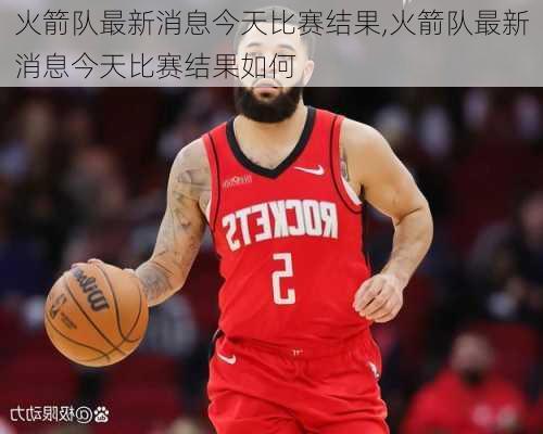 火箭队最新消息今天比赛结果,火箭队最新消息今天比赛结果如何