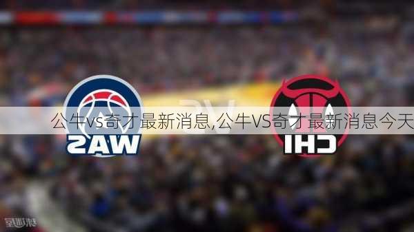 公牛vs奇才最新消息,公牛VS奇才最新消息今天