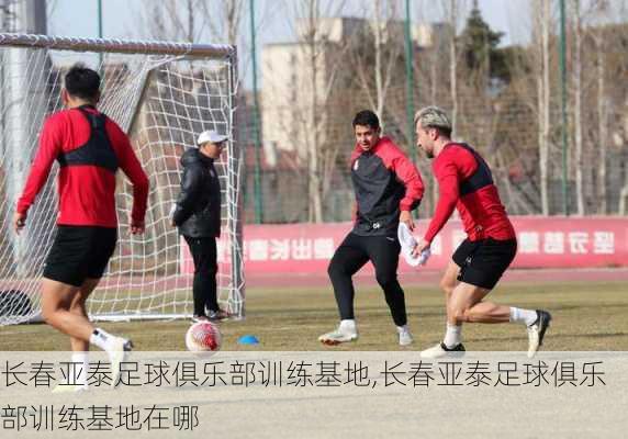 长春亚泰足球俱乐部训练基地,长春亚泰足球俱乐部训练基地在哪