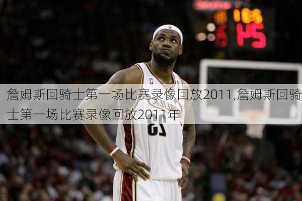 詹姆斯回骑士第一场比赛录像回放2011,詹姆斯回骑士第一场比赛录像回放2011年