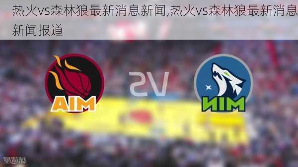 热火vs森林狼最新消息新闻,热火vs森林狼最新消息新闻报道
