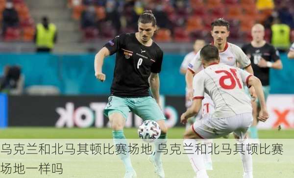 乌克兰和北马其顿比赛场地,乌克兰和北马其顿比赛场地一样吗