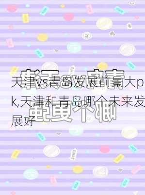 天津vs青岛发展前景大pk,天津和青岛哪个未来发展好
