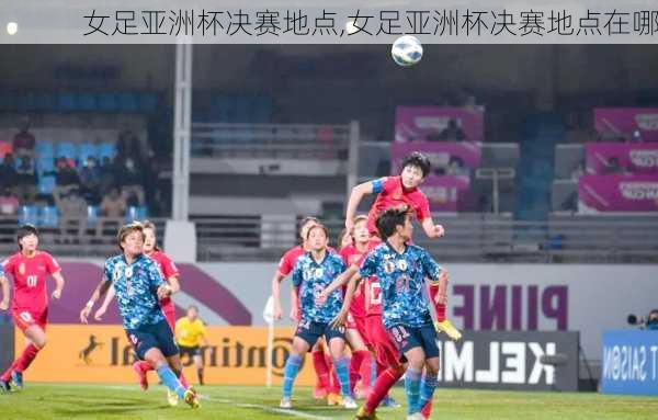 女足亚洲杯决赛地点,女足亚洲杯决赛地点在哪