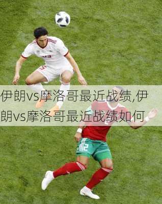 伊朗vs摩洛哥最近战绩,伊朗vs摩洛哥最近战绩如何