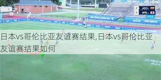 日本vs哥伦比亚友谊赛结果,日本vs哥伦比亚友谊赛结果如何