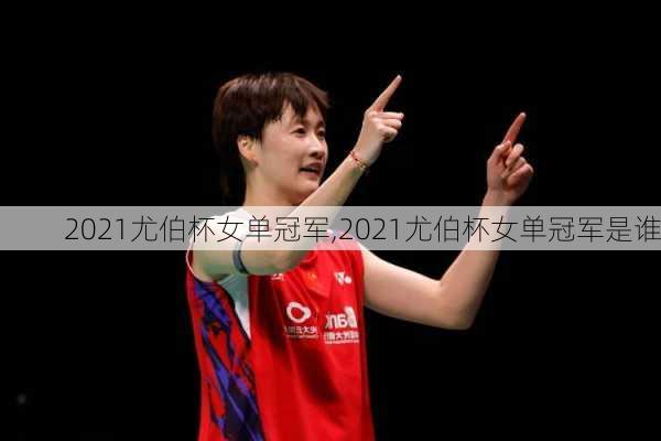 2021尤伯杯女单冠军,2021尤伯杯女单冠军是谁