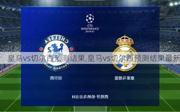皇马vs切尔西预测结果,皇马vs切尔西预测结果最新