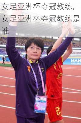 女足亚洲杯夺冠教练,女足亚洲杯夺冠教练是谁