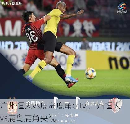 广州恒大vs鹿岛鹿角cctv,广州恒大vs鹿岛鹿角央视