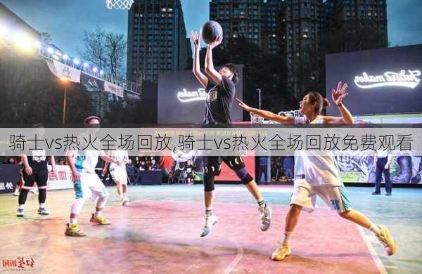骑士vs热火全场回放,骑士vs热火全场回放免费观看