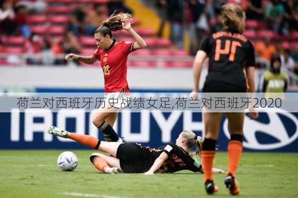 荷兰对西班牙历史战绩女足,荷兰对西班牙2020