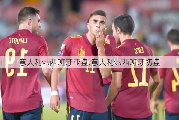 意大利vs西班牙亚盘,意大利vs西班牙初盘