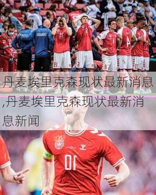 丹麦埃里克森现状最新消息,丹麦埃里克森现状最新消息新闻